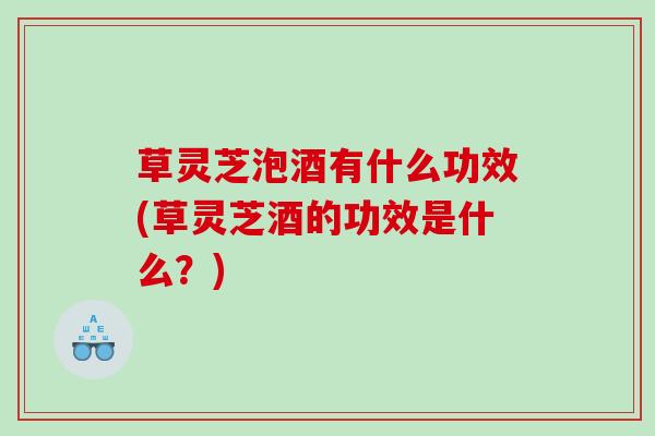 草灵芝泡酒有什么功效(草灵芝酒的功效是什么？)