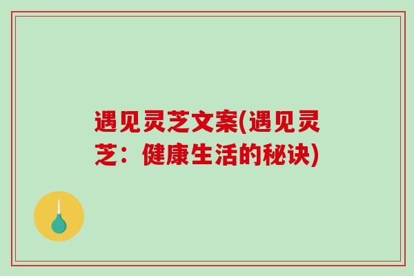 遇见灵芝文案(遇见灵芝：健康生活的秘诀)