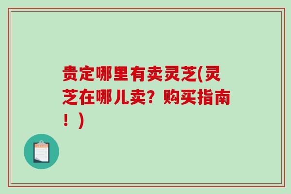 贵定哪里有卖灵芝(灵芝在哪儿卖？购买指南！)