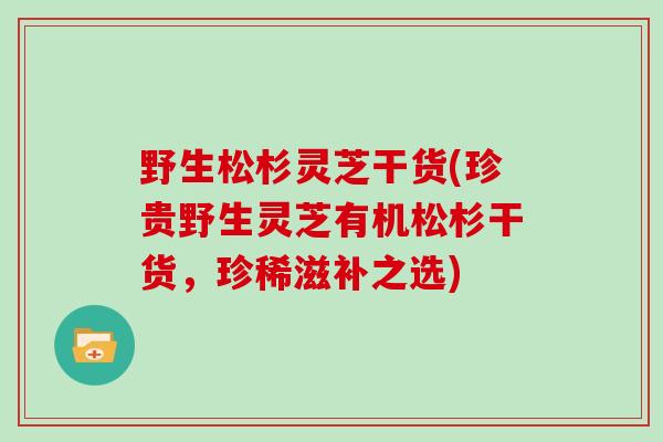 野生松杉灵芝干货(珍贵野生灵芝有机松杉干货，珍稀滋补之选)