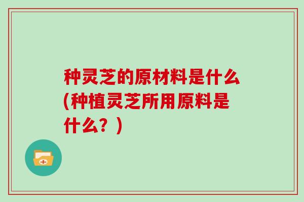 种灵芝的原材料是什么(种植灵芝所用原料是什么？)