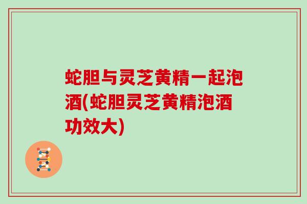 蛇胆与灵芝黄精一起泡酒(蛇胆灵芝黄精泡酒功效大)