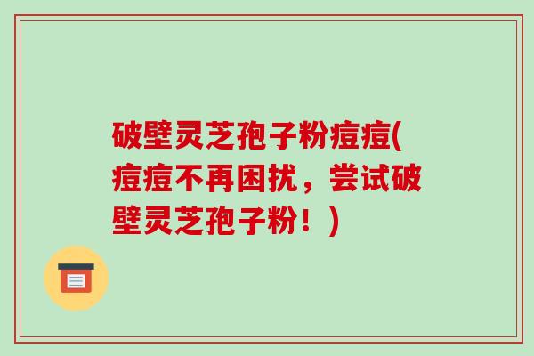 破壁灵芝孢子粉痘痘(痘痘不再困扰，尝试破壁灵芝孢子粉！)
