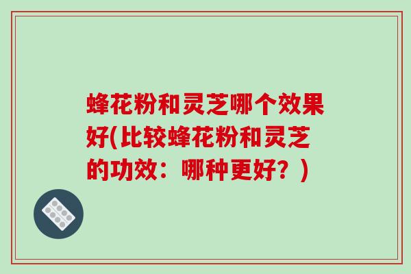 蜂花粉和灵芝哪个效果好(比较蜂花粉和灵芝的功效：哪种更好？)