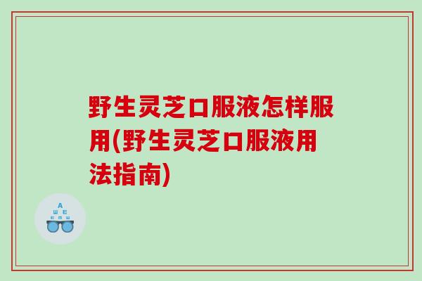 野生灵芝口服液怎样服用(野生灵芝口服液用法指南)