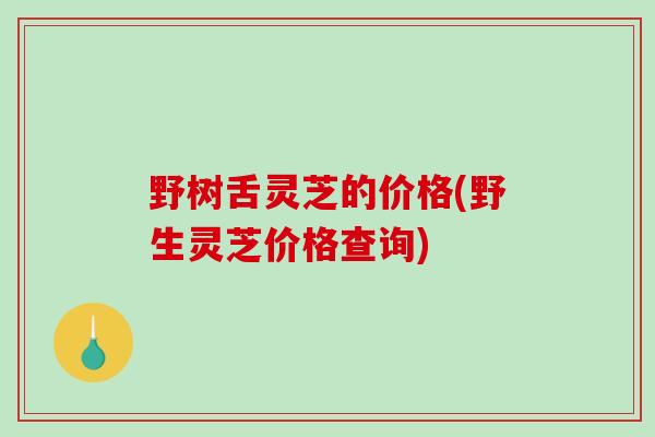 野树舌灵芝的价格(野生灵芝价格查询)
