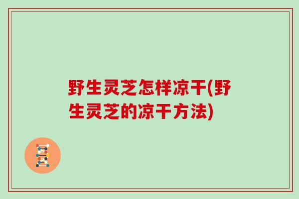 野生灵芝怎样凉干(野生灵芝的凉干方法)