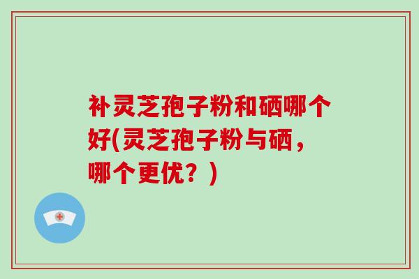 补灵芝孢子粉和硒哪个好(灵芝孢子粉与硒，哪个更优？)