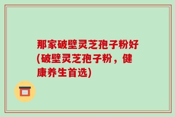 那家破壁灵芝孢子粉好(破壁灵芝孢子粉，健康养生首选)
