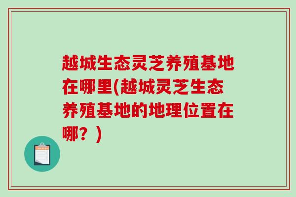 越城生态灵芝养殖基地在哪里(越城灵芝生态养殖基地的地理位置在哪？)