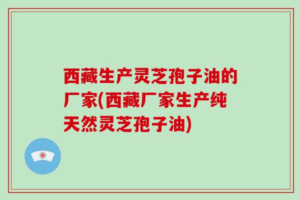 西藏生产灵芝孢子油的厂家(西藏厂家生产纯天然灵芝孢子油)