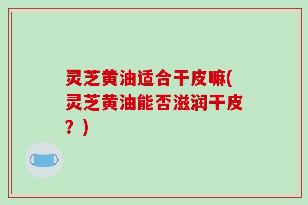 灵芝黄油适合干皮嘛(灵芝黄油能否滋润干皮？)