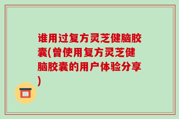谁用过复方灵芝健脑胶囊(曾使用复方灵芝健脑胶囊的用户体验分享)