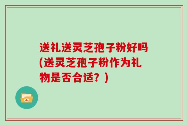 送礼送灵芝孢子粉好吗(送灵芝孢子粉作为礼物是否合适？)