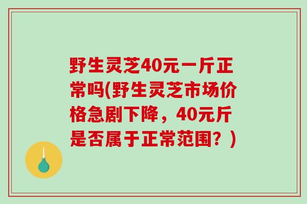 野生灵芝40元一斤正常吗(野生灵芝市场价格急剧下降，40元斤是否属于正常范围？)