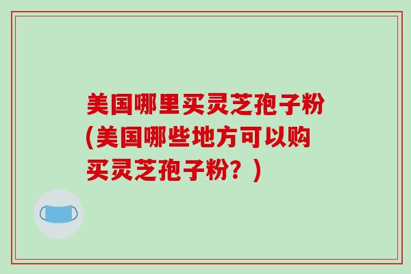 美国哪里买灵芝孢子粉(美国哪些地方可以购买灵芝孢子粉？)