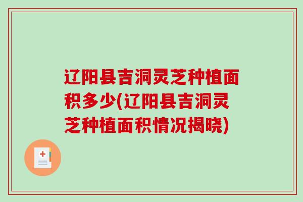 辽阳县吉洞灵芝种植面积多少(辽阳县吉洞灵芝种植面积情况揭晓)