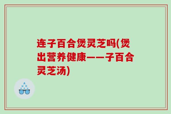 连子百合煲灵芝吗(煲出营养健康——子百合灵芝汤)
