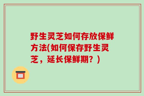 野生灵芝如何存放保鲜方法(如何保存野生灵芝，延长保鲜期？)