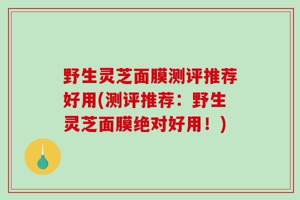野生灵芝面膜测评推荐好用(测评推荐：野生灵芝面膜绝对好用！)