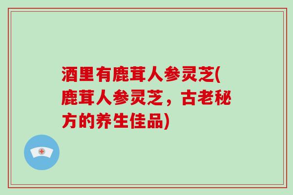 酒里有鹿茸人参灵芝(鹿茸人参灵芝,古老秘方的养生佳品) 酒里有鹿茸人参灵芝(鹿茸人参灵芝,古老秘方的养生佳品)