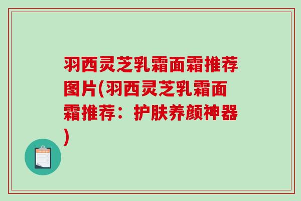 羽西灵芝乳霜面霜推荐图片(羽西灵芝乳霜面霜推荐：护肤养颜神器)