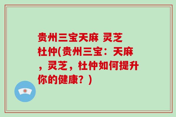 贵州三宝天麻 灵芝 杜仲(贵州三宝：天麻，灵芝，杜仲如何提升你的健康？)