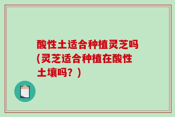 酸性土适合种植灵芝吗(灵芝适合种植在酸性土壤吗？)