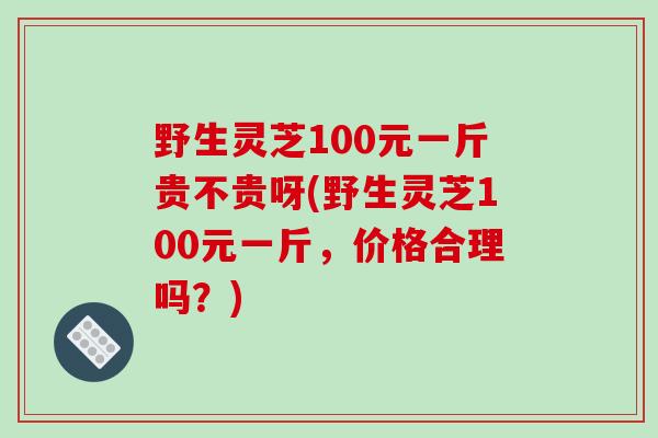 野生灵芝100元一斤贵不贵呀(野生灵芝100元一斤，价格合理吗？)
