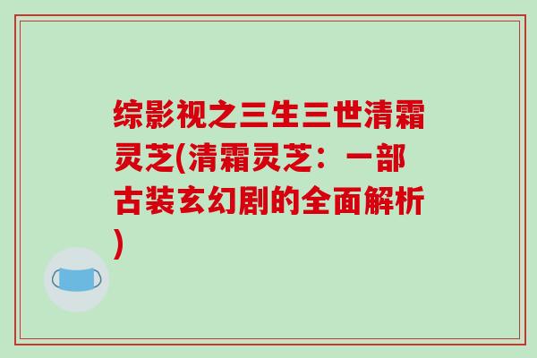 综影视之三生三世清霜灵芝(清霜灵芝：一部古装玄幻剧的全面解析)