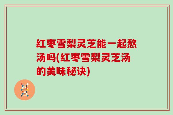 红枣雪梨灵芝能一起熬汤吗(红枣雪梨灵芝汤的美味秘诀)
