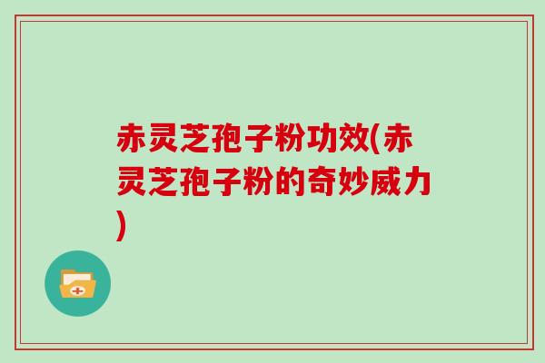 赤灵芝孢子粉功效(赤灵芝孢子粉的奇妙威力)