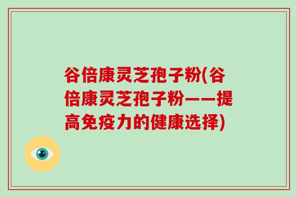 谷倍康灵芝孢子粉(谷倍康灵芝孢子粉——提高免疫力的健康选择)