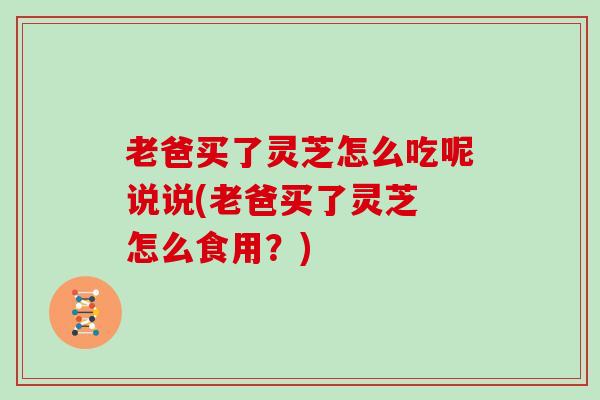 老爸买了灵芝怎么吃呢说说(老爸买了灵芝 怎么食用？)