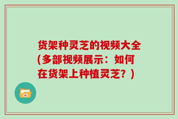 货架种灵芝的视频大全(多部视频展示：如何在货架上种植灵芝？)