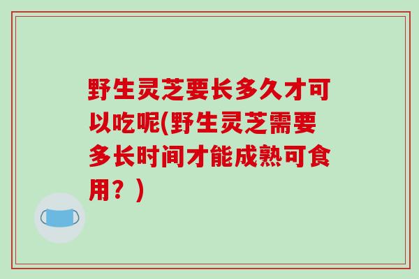 野生灵芝要长多久才可以吃呢(野生灵芝需要多长时间才能成熟可食用？)
