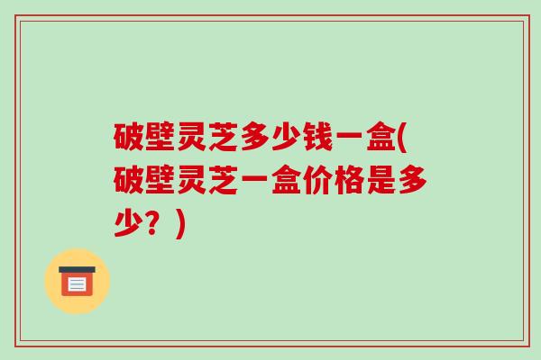 破壁灵芝多少钱一盒(破壁灵芝一盒价格是多少？)