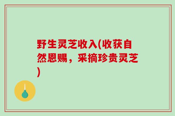 野生灵芝收入(收获自然恩赐，采摘珍贵灵芝)