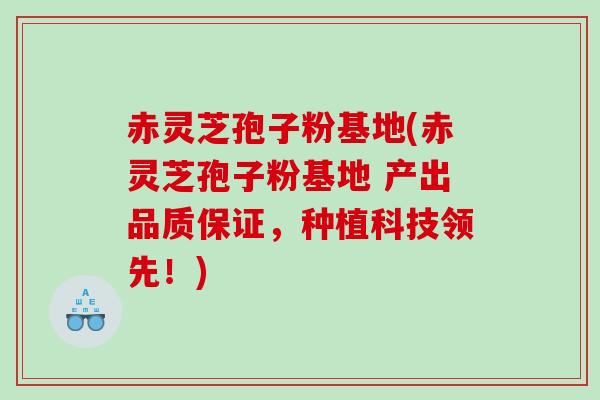 赤灵芝孢子粉基地(赤灵芝孢子粉基地 产出品质保证，种植科技领先！)