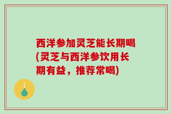 西洋参加灵芝能长期喝(灵芝与西洋参饮用长期有益，推荐常喝)