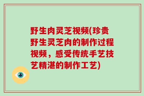 野生肉灵芝视频(珍贵野生灵芝肉的制作过程视频，感受传统手艺技艺精湛的制作工艺)