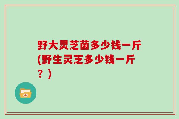 野大灵芝菌多少钱一斤(野生灵芝多少钱一斤？)