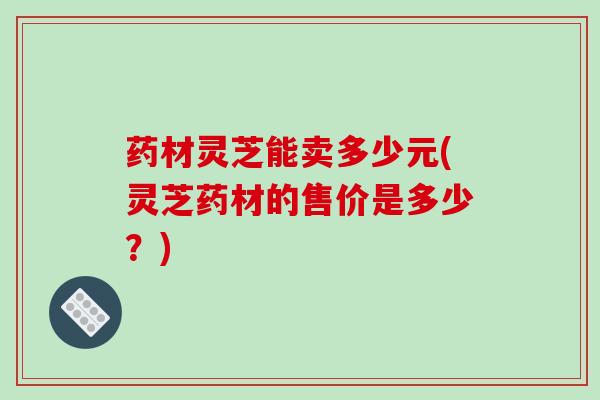 药材灵芝能卖多少元(灵芝药材的售价是多少？)