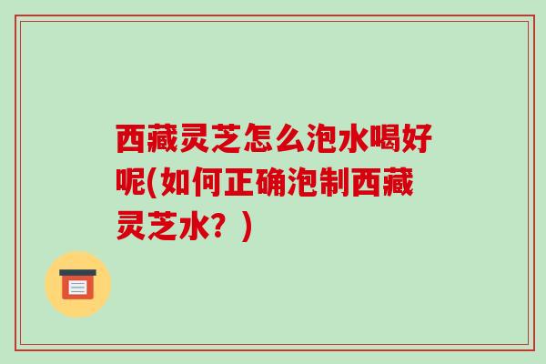 西藏灵芝怎么泡水喝好呢(如何正确泡制西藏灵芝水？)