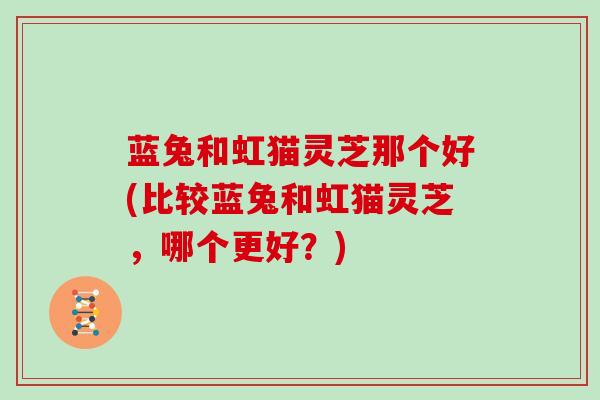 蓝兔和虹猫灵芝那个好(比较蓝兔和虹猫灵芝，哪个更好？)