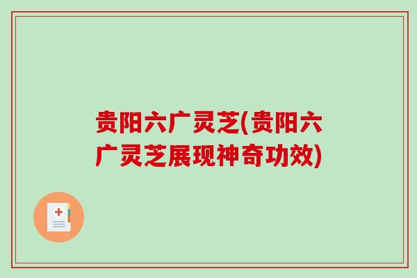 贵阳六广灵芝(贵阳六广灵芝展现神奇功效)