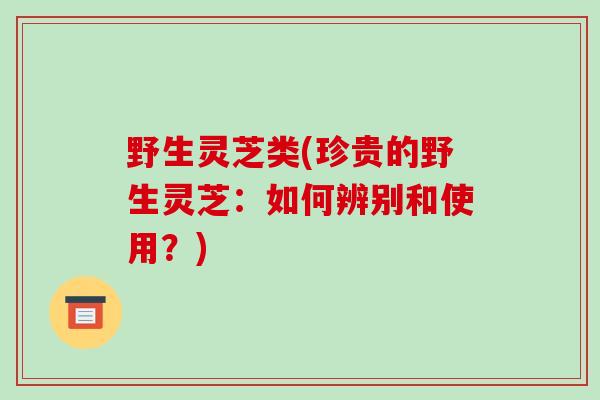 野生灵芝类(珍贵的野生灵芝：如何辨别和使用？)