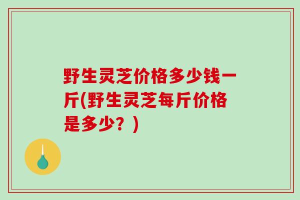 野生灵芝价格多少钱一斤(野生灵芝每斤价格是多少？)