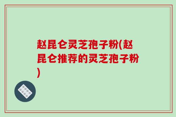 赵昆仑灵芝孢子粉(赵昆仑推荐的灵芝孢子粉)