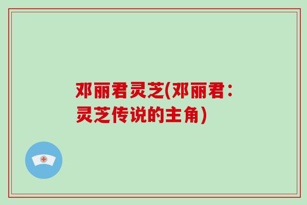 邓丽君灵芝(邓丽君：灵芝传说的主角)